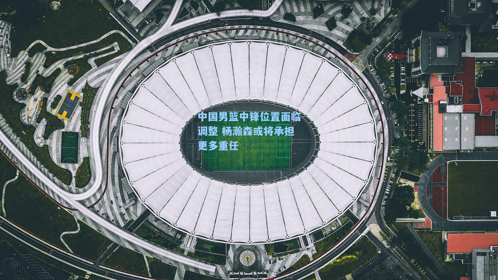 九游会-中国男篮中锋位置面临调整 杨瀚森或将承担更多重任